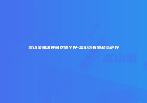高山茶和冻顶乌龙哪个好-高山茶有哪些品种好