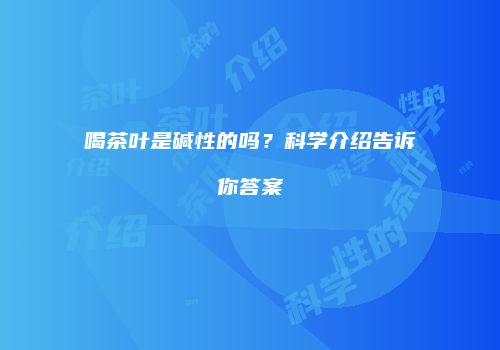 喝茶叶是碱性的吗？科学介绍告诉你答案