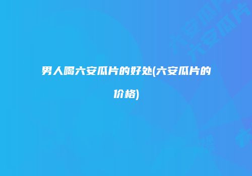 男人喝六安瓜片的好处(六安瓜片的价格)