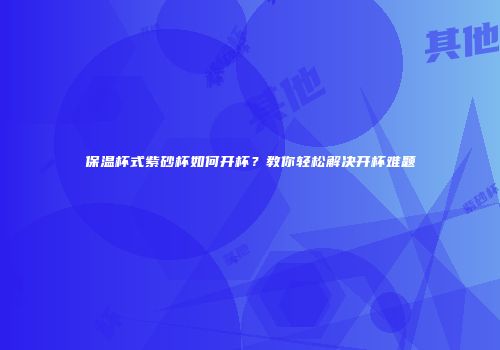 保温杯式紫砂杯如何开杯？教你轻松解决开杯难题