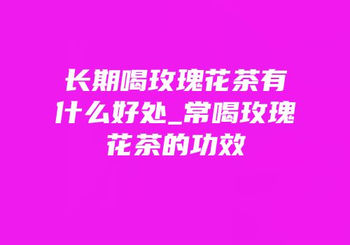长期喝玫瑰花茶有什么好处_常喝玫瑰花茶的功效
