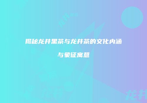 揭秘龙井黑茶与龙井茶的文化内涵与象征寓意