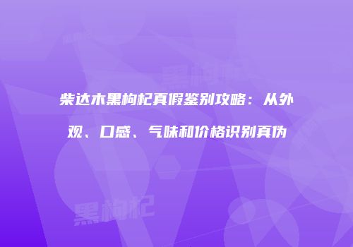柴达木黑枸杞真假鉴别攻略：从外观、口感、气味和价格识别真伪