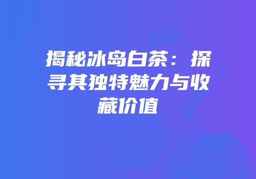 揭秘冰岛白茶：探寻其独特魅力与收藏价值