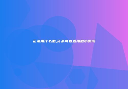 花茶用什么泡,花茶可以直接泡水喝吗