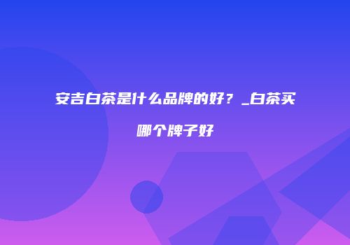 安吉白茶是什么品牌的好？_白茶买哪个牌子好