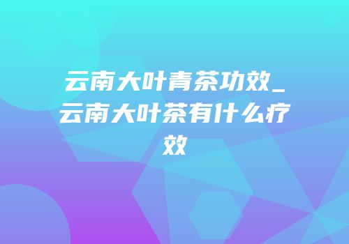 云南大叶青茶功效_云南大叶茶有什么疗效