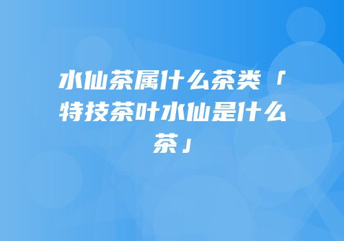 水仙茶属什么茶类「特技茶叶水仙是什么茶」