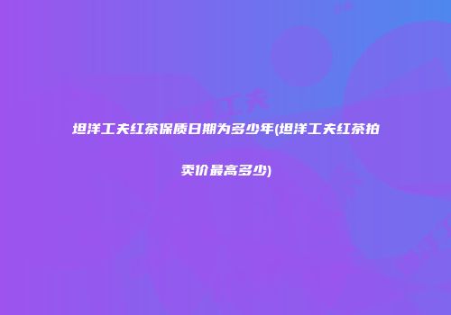 坦洋工夫红茶保质日期为多少年(坦洋工夫红茶拍卖价最高多少)