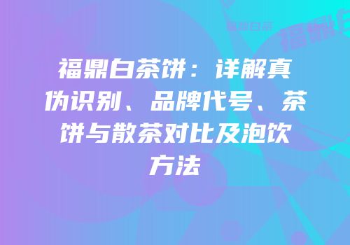 福鼎白茶饼：详解真伪识别、品牌代号、茶饼与散茶对比及泡饮方法