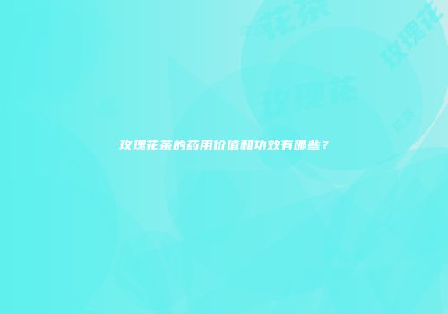 玫瑰花茶的药用价值和功效有哪些？