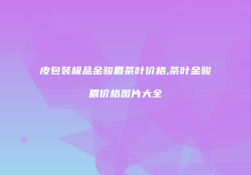 皮包装极品金骏眉茶叶价格,茶叶金骏眉价格图片大全
