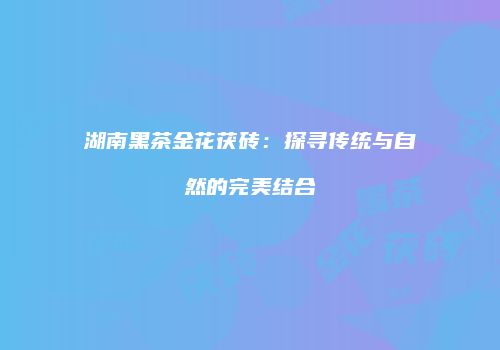 湖南黑茶金花茯砖：探寻传统与自然的完美结合