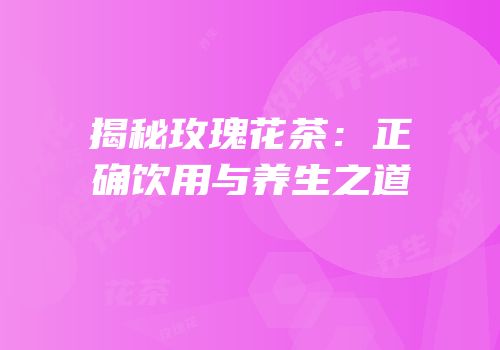 揭秘玫瑰花茶：正确饮用与养生之道