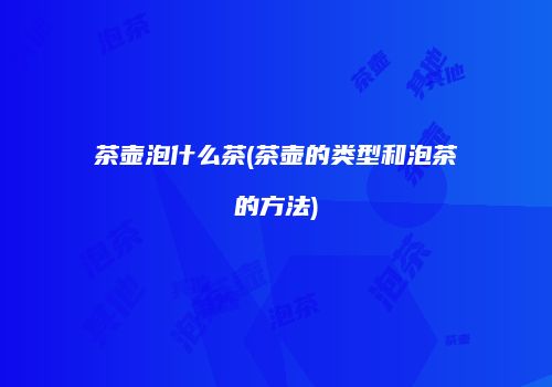 茶壶泡什么茶(茶壶的类型和泡茶的方法)