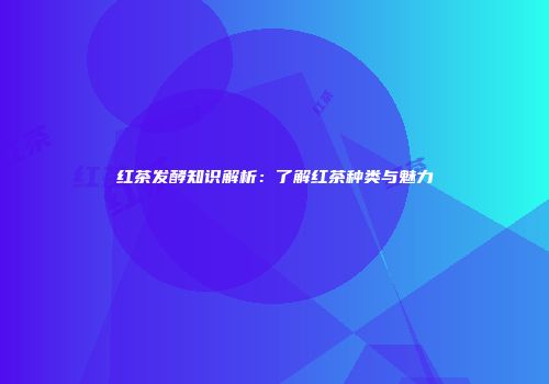 红茶发酵知识解析：了解红茶种类与魅力