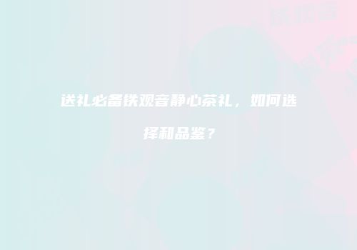 送礼必备铁观音静心茶礼，如何选择和品鉴？