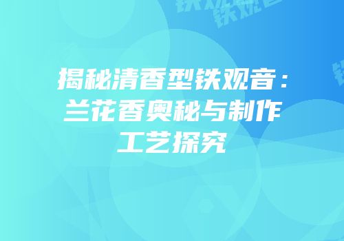 揭秘清香型铁观音：兰花香奥秘与制作工艺探究