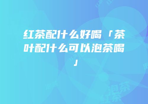 红茶配什么好喝「茶叶配什么可以泡茶喝」
