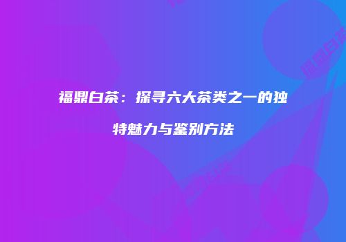福鼎白茶：探寻六大茶类之一的独特魅力与鉴别方法