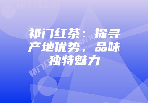 祁门红茶：探寻产地优势，品味独特魅力