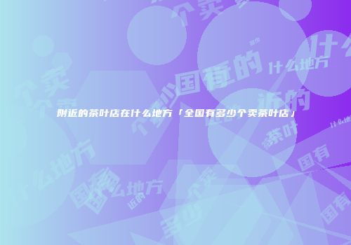 附近的茶叶店在什么地方「全国有多少个卖茶叶店」