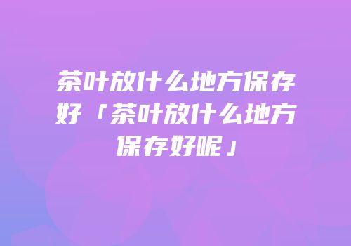 茶叶放什么地方保存好「茶叶放什么地方保存好呢」
