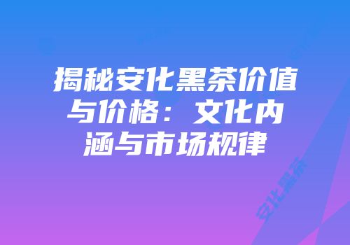 揭秘安化黑茶价值与价格：文化内涵与市场规律