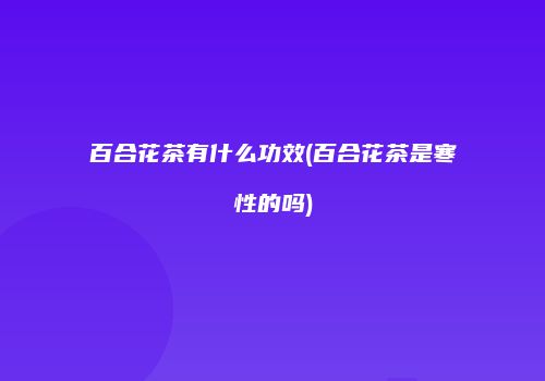百合花茶有什么功效(百合花茶是寒性的吗)