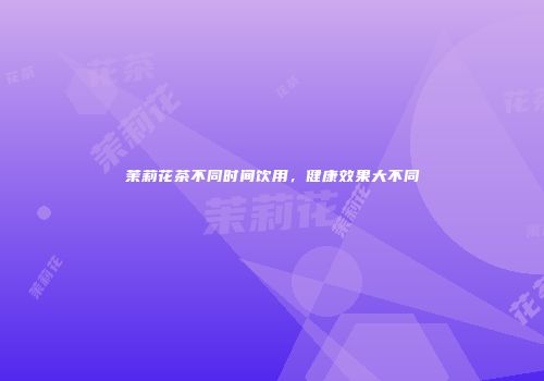 茉莉花茶不同时间饮用，健康效果大不同