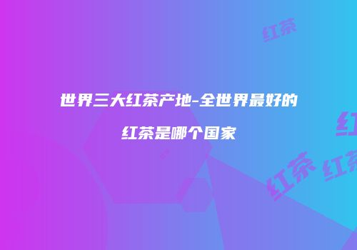 世界三大红茶产地-全世界最好的红茶是哪个国家