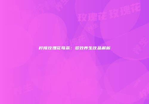 柠檬玫瑰花苟茶：多效养生饮品解析