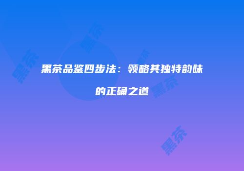 黑茶品鉴四步法：领略其独特韵味的正确之道