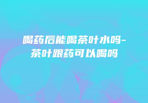 喝药后能喝茶叶水吗-茶叶跟药可以喝吗