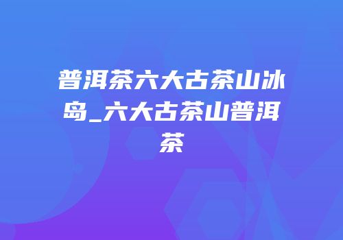 普洱茶六大古茶山冰岛_六大古茶山普洱茶