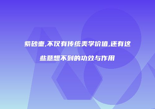 紫砂壶,不仅有传统美学价值,还有这些意想不到的功效与作用