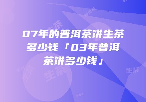 07年的普洱茶饼生茶多少钱「03年普洱茶饼多少钱」