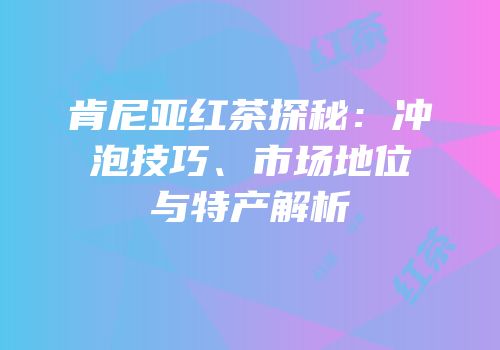 肯尼亚红茶探秘：冲泡技巧、市场地位与特产解析