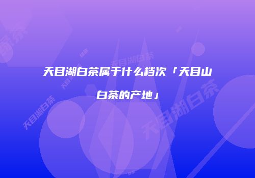天目湖白茶属于什么档次「天目山白茶的产地」