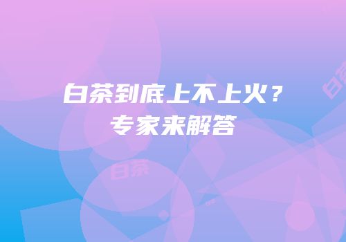 白茶到底上不上火？专家来解答
