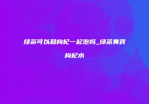 绿茶可以和枸杞一起泡吗_绿茶黄芪枸杞水