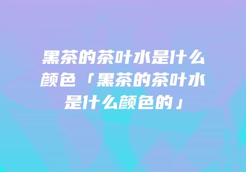 黑茶的茶叶水是什么颜色「黑茶的茶叶水是什么颜色的」