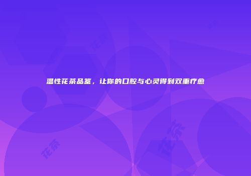 温性花茶品鉴，让你的口腔与心灵得到双重疗愈