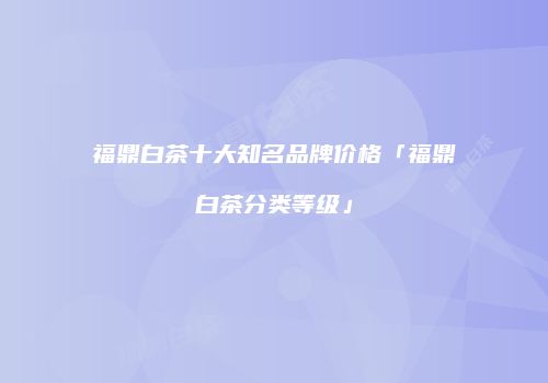 福鼎白茶十大知名品牌价格「福鼎白茶分类等级」