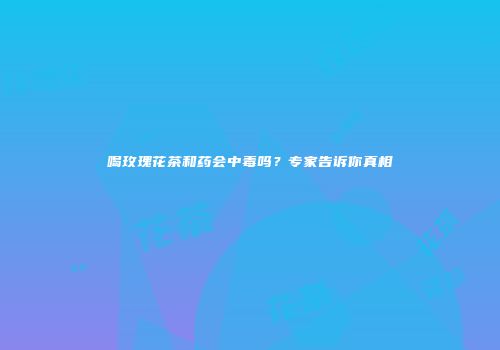 喝玫瑰花茶和药会中毒吗？专家告诉你真相