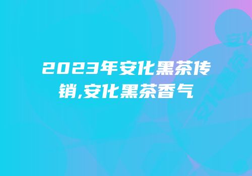2023年安化黑茶传销,安化黑茶香气