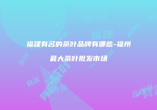 福建有名的茶叶品牌有哪些-福州最大茶叶批发市场