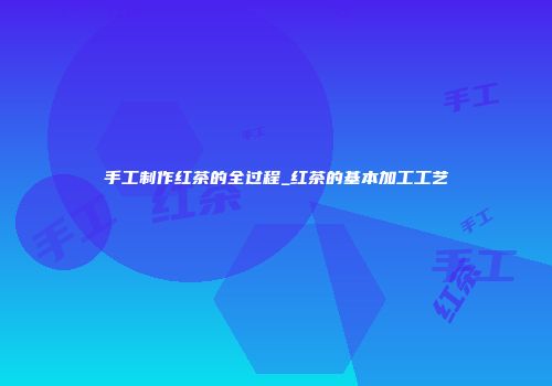 手工制作红茶的全过程_红茶的基本加工工艺