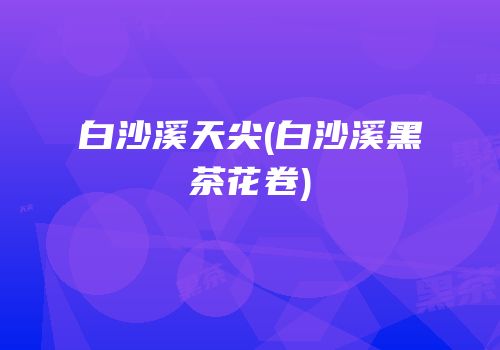 白沙溪天尖(白沙溪黑茶花卷)