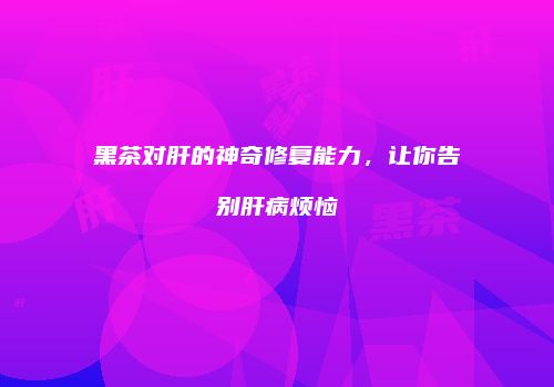 黑茶对肝的神奇修复能力，让你告别肝病烦恼